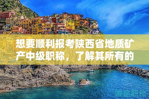 想要顺利报考陕西省地质矿产中级职称，了解其所有的条件和要求了吗？