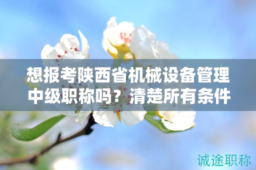 想报考陕西省机械设备管理中级职称吗？清楚所有条件和要求了吗？