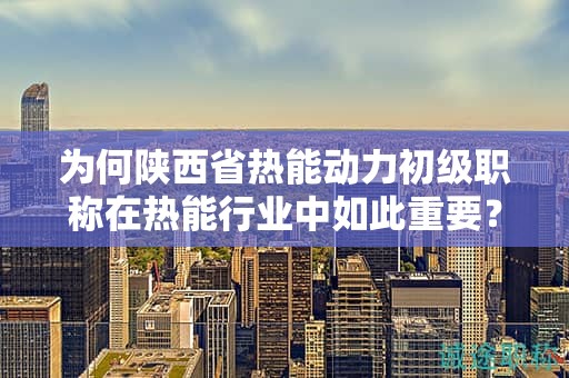 为何陕西省热能动力初级职称在热能行业中如此重要？