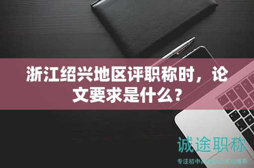 浙江绍兴地区评职称时，论文要求是什么？