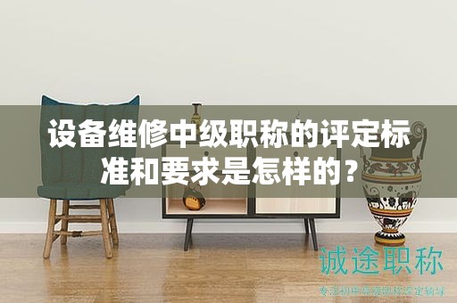 设备维修中级职称的评定标准和要求是怎样的？