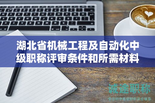 湖北省机械工程及自动化中级职称评审条件和所需材料是什么？