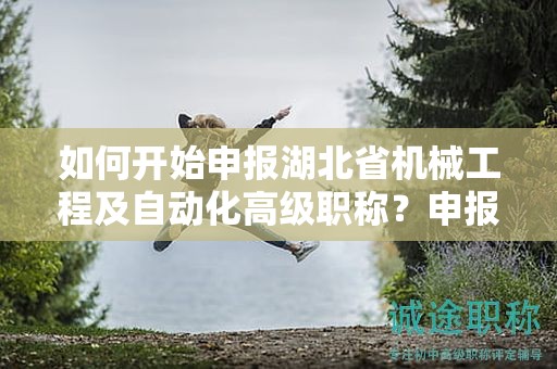 如何开始申报湖北省机械工程及自动化高级职称？申报流程是怎样的？