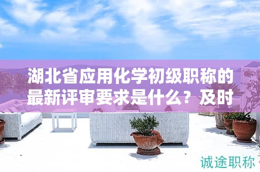 湖北省应用化学初级职称的最新评审要求是什么？及时获取信息！