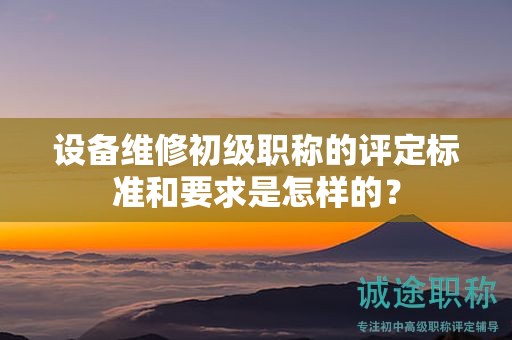 设备维修初级职称的评定标准和要求是怎样的？