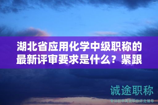 湖北省应用化学中级职称的最新评审要求是什么？紧跟申报动态！