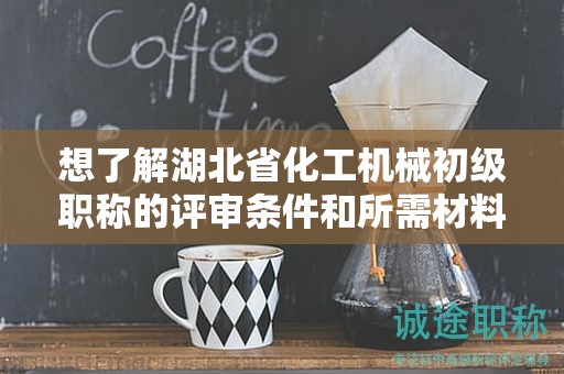 想了解湖北省化工机械初级职称的评审条件和所需材料？