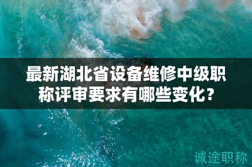 最新湖北省设备维修中级职称评审要求有哪些变化？