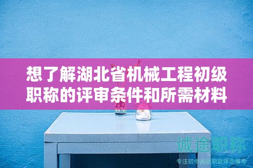 想了解湖北省机械工程初级职称的评审条件和所需材料？