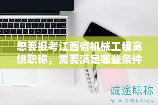 想要报考江西省机械工程高级职称，需要满足哪些条件和要求？