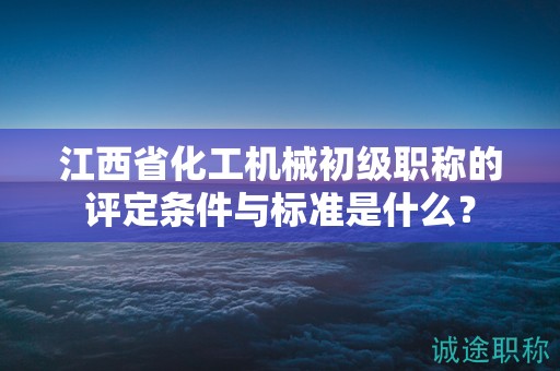 江西省化工机械初级职称的评定条件与标准是什么？