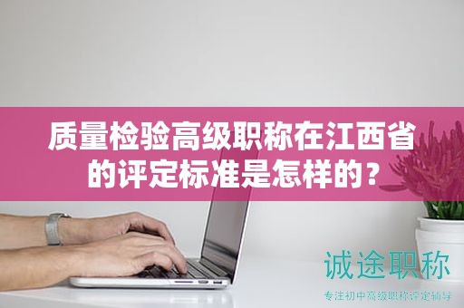 质量检验高级职称在江西省的评定标准是怎样的？