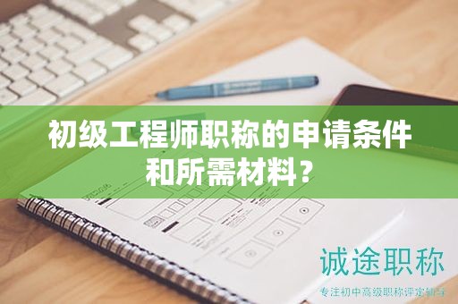 初级工程师职称的申请条件和所需材料？