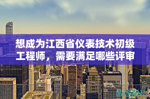 想成为江西省仪表技术初级工程师，需要满足哪些评审条件和提供什么材料？