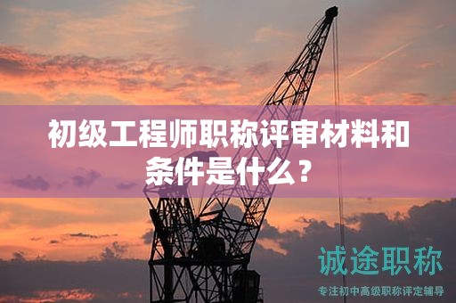 初级工程师职称评审材料和条件是什么？