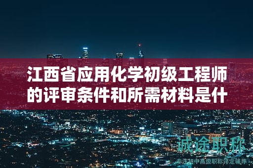 江西省应用化学初级工程师的评审条件和所需材料是什么？