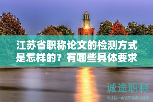 江苏省职称论文的检测方式是怎样的？有哪些具体要求？