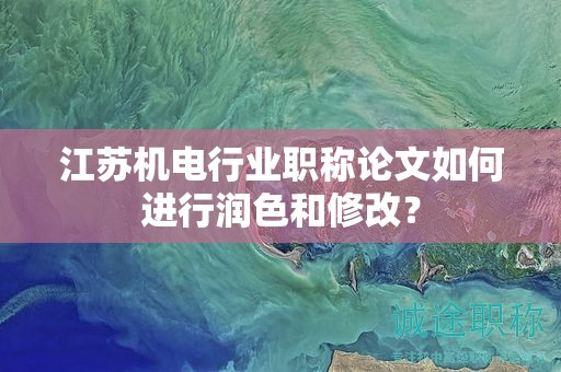 江苏机电行业职称论文如何进行润色和修改？