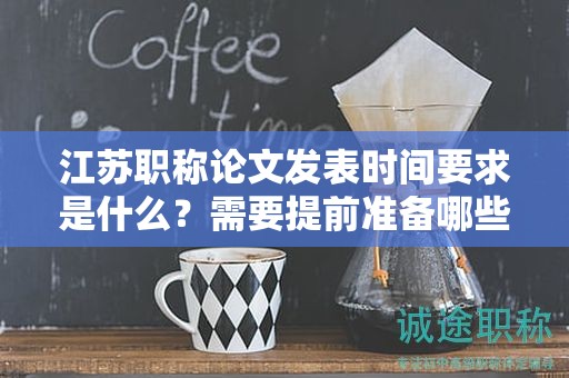 江苏职称论文发表时间要求是什么？需要提前准备哪些工作？