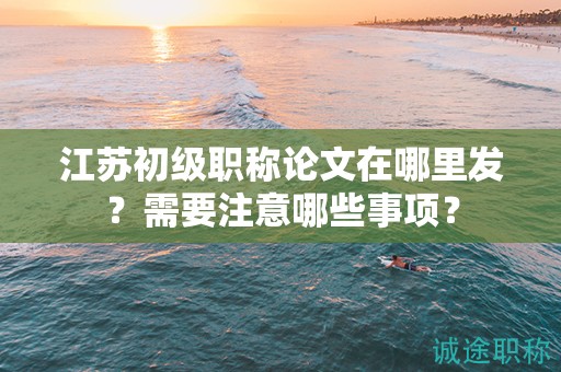 江苏初级职称论文在哪里发？需要注意哪些事项？