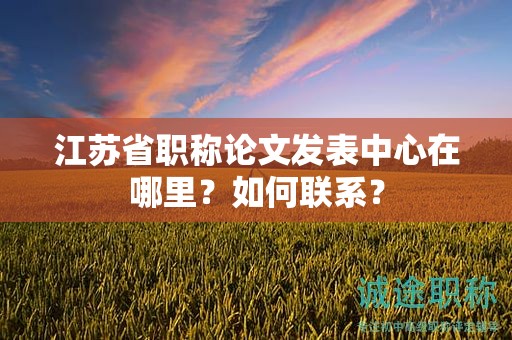 江苏省职称论文发表中心在哪里？如何联系？