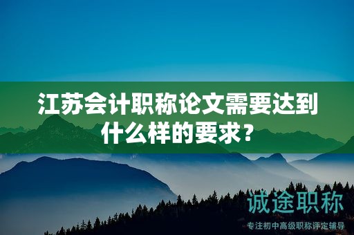 江苏会计职称论文需要达到什么样的要求？