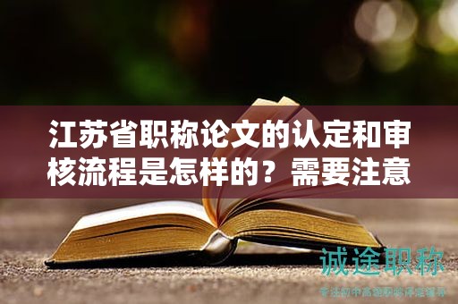 江苏省职称论文的认定和审核流程是怎样的？需要注意哪些问题？