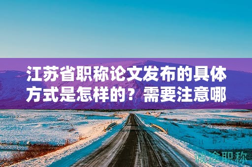 江苏省职称论文发布的具体方式是怎样的？需要注意哪些事项？