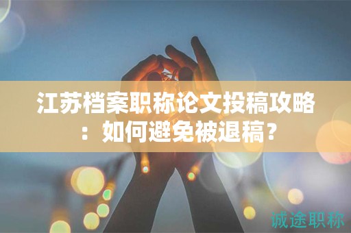 江苏档案职称论文投稿攻略：如何避免被退稿？