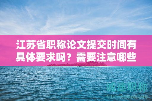 江苏省职称论文提交时间有具体要求吗？需要注意哪些事项？