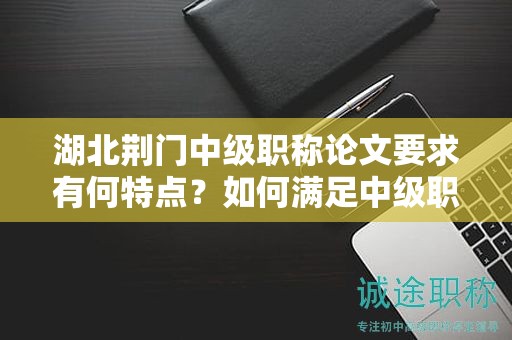 湖北荆门中级职称论文要求有何特点？如何满足中级职称评审标准？