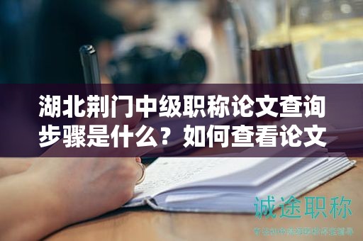 湖北荆门中级职称论文查询步骤是什么？如何查看论文评审进度？