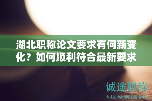 湖北职称论文要求有何新变化？如何顺利符合最新要求？