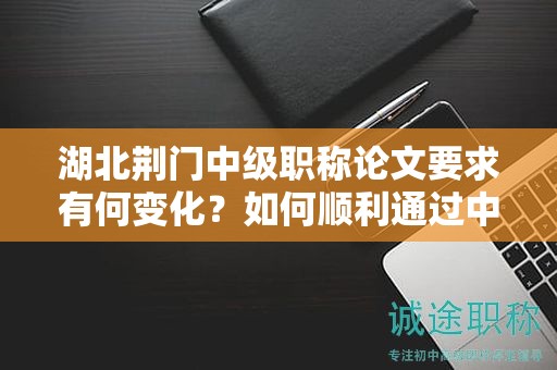 湖北荆门中级职称论文要求有何变化？如何顺利通过中级评审？