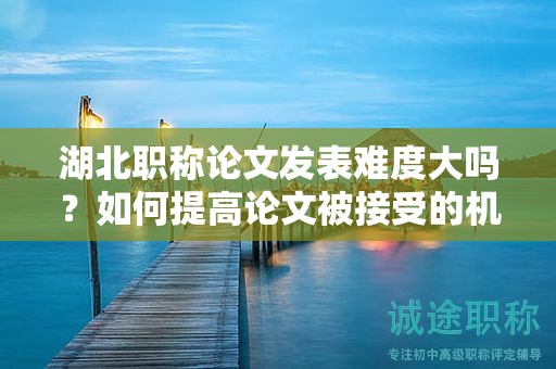 湖北职称论文发表难度大吗？如何提高论文被接受的机会？