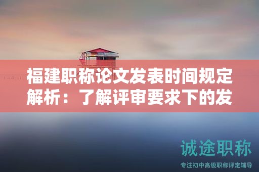 福建职称论文发表时间规定解析：了解评审要求下的发表时间安排