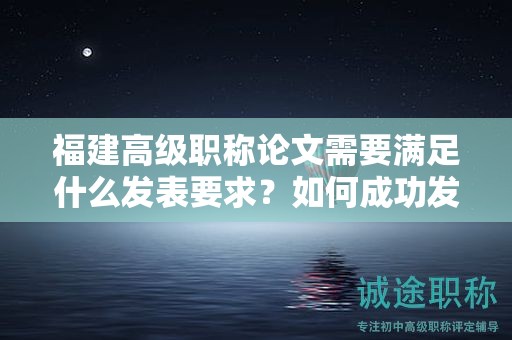 福建高级职称论文需要满足什么发表要求？如何成功发表高级职称论文？