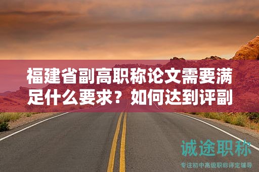 福建省副高职称论文需要满足什么要求？如何达到评副高职称的论文要求？