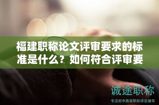 福建职称论文评审要求的标准是什么？如何符合评审要求的标准？