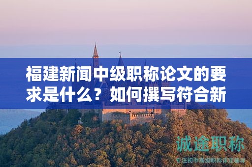 福建新闻中级职称论文的要求是什么？如何撰写符合新闻中级职称评审的论文要求？