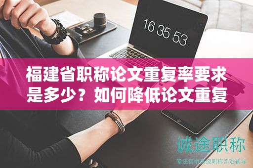 福建省职称论文重复率要求是多少？如何降低论文重复率以满足要求？