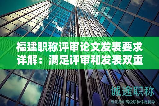 福建职称评审论文发表要求详解：满足评审和发表双重标准的关键