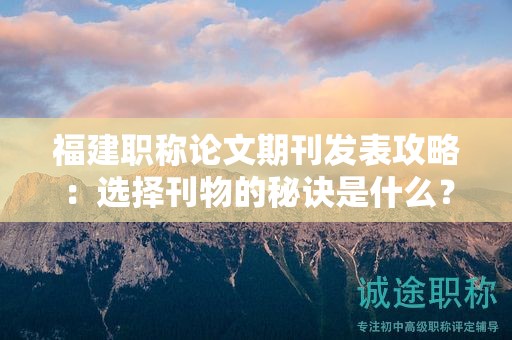 福建职称论文期刊发表攻略：选择刊物的秘诀是什么？