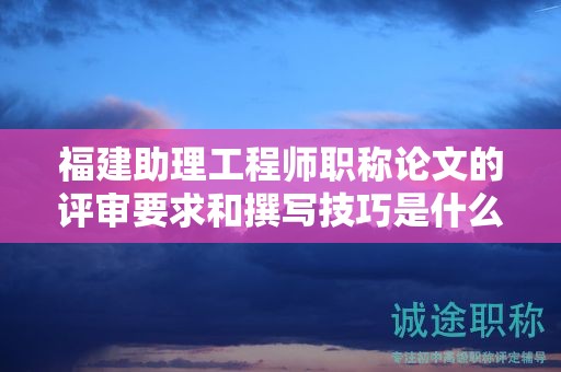 福建助理工程师职称论文的评审要求和撰写技巧是什么？如何写出优秀的论文？