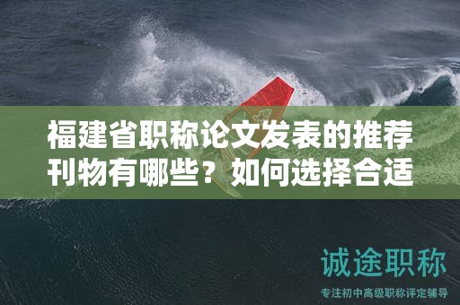 福建省职称论文发表的推荐刊物有哪些？如何选择合适的刊物进行投稿？