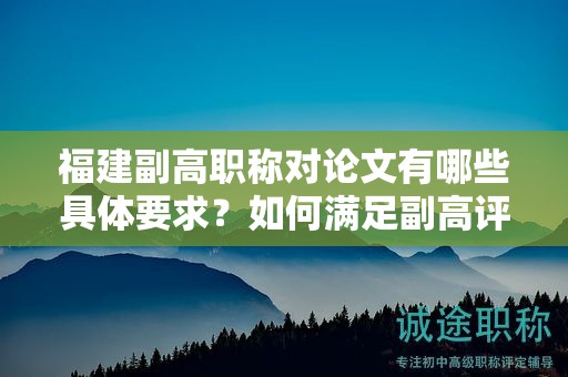 福建副高职称对论文有哪些具体要求？如何满足副高评审标准？