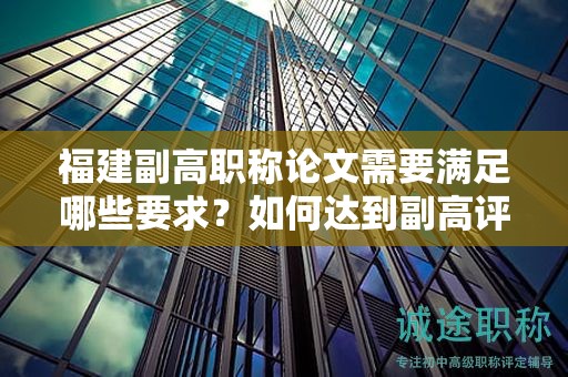 福建副高职称论文需要满足哪些要求？如何达到副高评审标准？