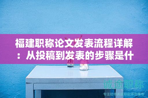 福建职称论文发表流程详解：从投稿到发表的步骤是什么？