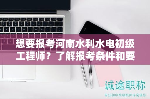 想要报考河南水利水电初级工程师？了解报考条件和要求了吗？