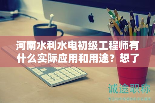 河南水利水电初级工程师有什么实际应用和用途？想了解吗？